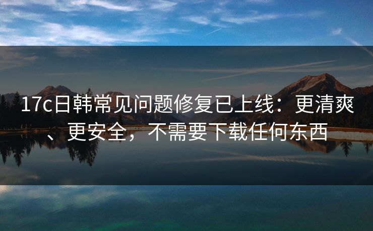 17c日韩常见问题修复已上线：更清爽、更安全，不需要下载任何东西