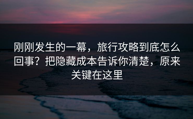 刚刚发生的一幕，旅行攻略到底怎么回事？把隐藏成本告诉你清楚，原来关键在这里
